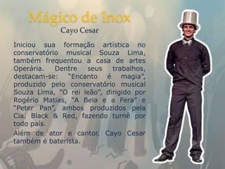 Mágico de Inox
             Cayo Cesar
Iniciou sua formação artística no
conservatório musical Souza Lima,
também frequentou a casa de artes
Operária.   Dentre  seus    trabalhos,
destacam-se: “Encanto é magia”,
produzido pelo conservatório musical
Souza Lima, “O rei leão”, dirigido por
Rogério Matias, “A Bela e a Fera” e
“Peter Pan”, ambos produzidos pela
Cia. Black & Red, fazendo turnê por
todo país.
Além de ator e cantor, Cayo Cesar
também é baterista.
 