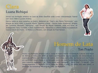 Clara
Luana Bichiqui
Iniciou sua formação artística na Casa de Artes OperÁria onde cursou Interpretação Teatral
com Iacov Hillel e Luciano Andrey.
Dentre todos os seus trabalhos no teatro, destacam-se: “José e seu Manto Technicolor” com
direção de Iacov Hillel, o musical infantil “Quartzo e Brisa – Somos todos brasileiros” dirigido
por Carlinhos Machado, “Hairspray”, com direção de Miguel Falabella, onde era cover da
protagonista Tracy Turnblad, e mais recentemente, interpretou a cafetina Nellie no espetáculo
musical Jekyll and Hyde – O Médico e o Monstro, com direção de Fred Hanson.




                                                                Homem de Lata
                                                                                                   Ton Prado
                     Iniciou sua formação artística com o curso de teatro infantil na Fundação Cultural José Maria
                     de Abhreu e voltou em 2008 ao teatro aperfeiçoando alguns métodos de interpretação e
                     expressão artística com Everton de Castro, Além disso, participou da Escola Livre de Música
                     em canto com Adam Fauze, e na formação como ator pelo Teatro Escola Macunaíma. Dentre
                     seus trabalhos destacam – se “ Toda Nudez será Castigada”, “Sacra Folia”, “O Balcão”, “Um
                     Tango Argentino” e “Roberto Zucco”.Além de filmar o curta “Só Gatos tem sete Vidas”, e
                     participar da minissérie “Morando Sozinho” da Multishow.
 