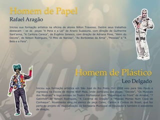 Homem de Papel
Rafael Aragão
Iniciou sua formação artística na oficina de atores Nilton Travesso. Dentre seus trabalhos
destacam – se as peças “A Pena e a Lei” de Ariano Suassuna, com direção de Guilherme
Sant'anna, “A Cantora Careca”, de Eugênio Ionesco, com direção de Adriana Pires, “Além do
Decote”, de Nelson Rodrigues, “O Mito de Narciso”, “As Borboletas da Alma” ,”Messias” e “A
Bela e a Fera”.




                                                  Homem de Plástico
                                                                                       Leo Delgado
                    Iniciou sua formação artística em São José do Rio Preto. Em 2008 veio para São Paulo e
                    ingressou na Escola de Atores Wolf Maia, onde participou das peças: “Decote”, “Os Musicais
                    dos Musicais” e logo estreou no Teatro Profissional com “Piquenique no Front” de Arrabal, “7
                    Gatinhos” de Nelson Rodrigues, “A Caverna do Dragão” e “Moscas Mortas Num Copo de
                    Conhaque”. Atualmente esta no elenco da peça Cores, Cantos e Contos do Brasil, que faz
                    parte do projeto de musicalização da Secretaria Municipal de Educação e também é assistente
                    de direção.
 