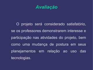 Avaliação
O projeto será considerado satisfatório,
se os professores demonstrarem interesse e
participação nas atividades do projeto, bem
como uma mudança de postura em seus
planejamentos em relação ao uso das
tecnologias.
 