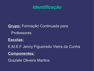 Identificação
Grupo: Formação Continuada para
Professores
Escolas:
E.M.E.F Jenny Figueiredo Vieira da Cunha
Componentes:
Graziele Oliveira Martins
 