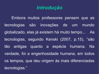 Introdução
Embora muitos professores pensem que as
tecnologias são inovações de um mundo
globalizado, elas já existem há muito tempo... As
tecnologias, segundo Kenski (2007, p.15), “são
tão antigas quanto a espécie humana. Na
verdade, foi a engenhosidade humana, em todos
os tempos, que deu origem às mais diferenciadas
tecnologias.”
 