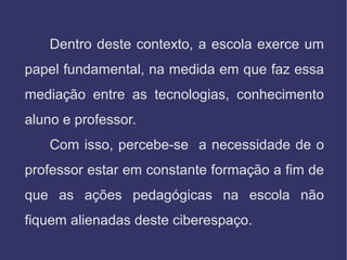 Dentro deste contexto, a escola exerce um
papel fundamental, na medida em que faz essa
mediação entre as tecnologias, conhecimento
aluno e professor.
Com isso, percebe-se a necessidade de o
professor estar em constante formação a fim de
que as ações pedagógicas na escola não
fiquem alienadas deste ciberespaço.
 