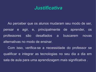 Justificativa
Ao perceber que os alunos mudaram seu modo de ser,
pensar e agir, e, principalmente de aprender, os
professores são desafiados a buscarem novas
alternativas no modo de ensinar.
Com isso, verifica-se a necessidade do professor se
qualificar e integrar as tecnologias no seu dia a dia em
sala de aula para uma aprendizagem mais significativa .
 