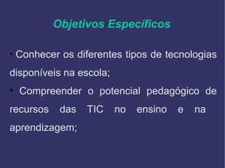 Objetivos Específicos
• Conhecer os diferentes tipos de tecnologias
disponíveis na escola;
• Compreender o potencial pedagógico de
recursos das TIC no ensino e na
aprendizagem;
 