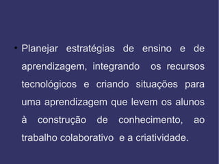 • Planejar estratégias de ensino e de
aprendizagem, integrando os recursos
tecnológicos e criando situações para
uma aprendizagem que levem os alunos
à construção de conhecimento, ao
trabalho colaborativo e a criatividade.
 