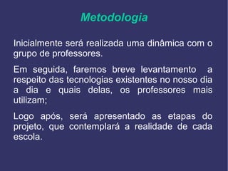 Metodologia
Inicialmente será realizada uma dinâmica com o
grupo de professores.
Em seguida, faremos breve levantamento a
respeito das tecnologias existentes no nosso dia
a dia e quais delas, os professores mais
utilizam;
Logo após, será apresentado as etapas do
projeto, que contemplará a realidade de cada
escola.
 