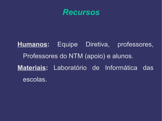 Recursos
Humanos: Equipe Diretiva, professores,
Professores do NTM (apoio) e alunos.
Materiais: Laboratório de Informática das
escolas.
 