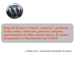 Blog sob licença “ creatives commons ”; produção textos, vídeos, vídeocasts, podcasts, imagens, apresentações de slides, dentre outros, de alunos, pesquisadores e funcionários do NUROF .::O Blog será o  instrumento centralizador do projeto 
