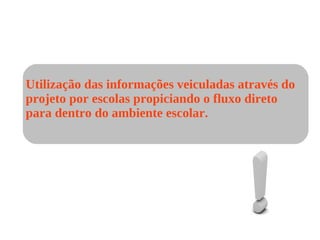Utilização das informações veiculadas através do projeto por escolas propiciando o fluxo direto  para dentro do ambiente escolar. 
