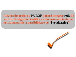 Através do projeto o  NUROF  poderá integrar  rede  de sites de divulgação científica e educação ambiental na net aumentando a possibilidade de “ broadcasting ”. 