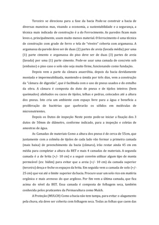 Terceiro se direciona para a fase da bacia Pode-se construir a bacia de
diversas maneiras mas, visando a economia, a sustentabilidade e a segurança, a
técnica mais indicada de construção é a do Ferrocimento. As paredes ficam mais
leves e, principalmente, usam muito menos material. O ferrocimento é uma técnica
de construção com grade de ferro e tela de “viveiro” coberta com argamassa. A
argamassa da parede deve ser de duas (2) partes de areia (lavada média) por uma
(1) parte cimento e argamassa do piso deve ser de duas (3) partes de areia
(lavada) por uma (1) parte cimento. Pode-se usar uma camada de concreto sob
(embaixo) o piso caso o solo não seja muito firme, funcionando como fundação.
Depois vem a parte da câmara anaeróbia, depois da bacia devidamente
montada e impermeabilizada, mantendo-a úmida por três dias, vem a construção
da “câmara de digestão”, que é facilitada com o uso de pneus usados e do entulho
da obra. A câmara é composta do duto de pneus e de tijolos inteiros (bem
queimados) alinhados ou cacos de tijolos, telhas e pedras, colocados até a altura
dos pneus. Isto cria um ambiente com espaço livre para a água e beneficia a
proliferação de bactérias que quebrarão os sólidos em moléculas de
micronutrientes.
Depois os Dutos de inspeção Neste ponto pode-se iniciar a fixação dos 3
dutos de 50mm de diâmetro, conforme indicado, para a inspeção e coletas de
amostras de água.
As Camadas de materiais Como a altura dos pneus é de cerca de 55cm, que
juntamente com a colméia de tijolos de cada lado vão formar a primeira camada
(mais baixa) de preenchimento da bacia (câmara), irão restar ainda 45 cm em
média para completar a altura da BET e mais 4 camadas de materiais. A segunda
camada é a de brita (+/- 10 cm) e a seguir convém utilizar algum tipo de manta
permeável (ex: bidim) para evitar que a areia (+/- 10 cm) da camada superior
(terceira) desça e feche os espaços da brita. Em seguida vem a camada de solo (+/-
25 cm) que vai até o limite superior da bacia. Procure usar um solo rico em matéria
orgânica e mais arenoso do que argiloso. Por fim vem a última camada, que fica
acima do nível da BET. Essa camada é composta de folhagem seca, também
conhecida pelos praticantes da Permacultura como Mulch.
A Proteção (MULCH) Como a bacia não tem tampa, para evitar o alagamento
pela chuva, ela deve ser coberta com folhagem seca. Todas as folhas que caem das
 
