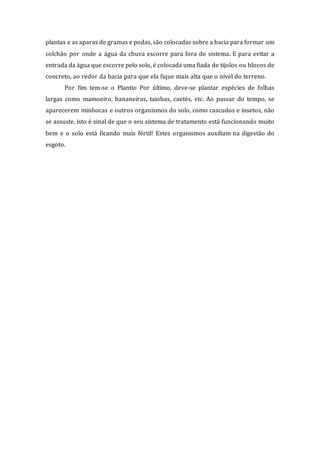 plantas e as aparas de gramas e podas, são colocadas sobre a bacia para formar um
colchão por onde a água da chuva escorre para fora do sistema. E para evitar a
entrada da água que escorre pelo solo, é colocada uma fiada de tijolos ou blocos de
concreto, ao redor da bacia para que ela fique mais alta que o nível do terreno.
Por fim tem-se o Plantio Por último, deve-se plantar espécies de folhas
largas como mamoeiro, bananeiras, taiobas, caetés, etc. Ao passar do tempo, se
aparecerem minhocas e outros organismos do solo, como cascudos e insetos, não
se assuste, isto é sinal de que o seu sistema de tratamento está funcionando muito
bem e o solo está ficando mais fértil! Estes organismos auxiliam na digestão do
esgoto.
 