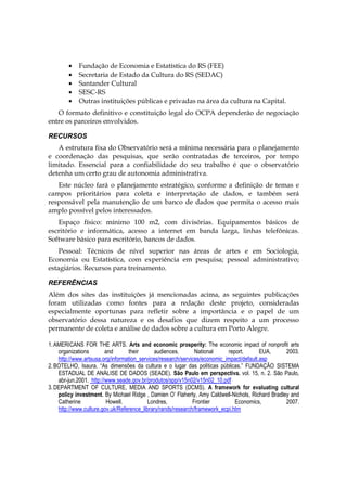 • Fundação de Economia e Estatística do RS (FEE)
• Secretaria de Estado da Cultura do RS (SEDAC)
• Santander Cultural
• SESC-RS
• Outras instituições públicas e privadas na área da cultura na Capital.
O formato definitivo e constituição legal do OCPA dependerão de negociação
entre os parceiros envolvidos.
RECURSOS
A estrutura fixa do Observatório será a mínima necessária para o planejamento
e coordenação das pesquisas, que serão contratadas de terceiros, por tempo
limitado. Essencial para a confiabilidade do seu trabalho é que o observatório
detenha um certo grau de autonomia administrativa.
Este núcleo fará o planejamento estratégico, conforme a definição de temas e
campos prioritários para coleta e interpretação de dados, e também será
responsável pela manutenção de um banco de dados que permita o acesso mais
amplo possível pelos interessados.
Espaço físico: mínimo 100 m2, com divisórias. Equipamentos básicos de
escritório e informática, acesso a internet em banda larga, linhas telefônicas.
Software básico para escritório, bancos de dados.
Pessoal: Técnicos de nível superior nas áreas de artes e em Sociologia,
Economia ou Estatística, com experiência em pesquisa; pessoal administrativo;
estagiários. Recursos para treinamento.
REFERÊNCIAS
Além dos sites das instituições já mencionadas acima, as seguintes publicações
foram utilizadas como fontes para a redação deste projeto, consideradas
especialmente oportunas para refletir sobre a importância e o papel de um
observatório dessa natureza e os desafios que dizem respeito a um processo
permanente de coleta e análise de dados sobre a cultura em Porto Alegre.
1.AMERICANS FOR THE ARTS. Arts and economic prosperity: The economic impact of nonprofit arts
organizations and their audiences. National report. EUA, 2003.
http://www.artsusa.org/information_services/research/services/economic_impact/default.asp
2.BOTELHO, Isaura. “As dimensões da cultura e o lugar das políticas públicas.” FUNDAÇÃO SISTEMA
ESTADUAL DE ANÁLISE DE DADOS (SEADE). São Paulo em perspectiva. vol. 15, n. 2. São Paulo,
abr-jun.2001. http://www.seade.gov.br/produtos/spp/v15n02/v15n02_10.pdf
3.DEPARTMENT OF CULTURE, MEDIA AND SPORTS (DCMS). A framework for evaluating cultural
policy investment. By Michael Ridge , Damien O’ Flaherty, Amy Caldwell-Nichols, Richard Bradley and
Catherine Howell. Londres, Frontier Economics, 2007.
http://www.culture.gov.uk/Reference_library/rands/research/framework_ecpi.htm
 