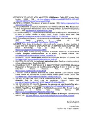 4.DEPARTMENT OF CULTURE, MEDIA AND SPORTS. DCMS Evidence Toolkit. DET Technical Report.
Londres, DCMS, 2004. http://www.culture.gov.uk/NR/rdonlyres/4B026ACA-025C-4C2F-A86E-
4A96E406180E/0/DETTechnicalReportv1August2004.pdf
5.EUROPEAN COMISSION. The economy of culture in europe. 2006. http://ec.europa.eu/culture/key-
documents/doc873_en.htm
6.EUROPEAN NETWORK OF CULTURE ADMINISTRATION TRAINING CENTERS. What Makes Sense?
Cultural Management and the Question of Values in a Shifting Landscape. By Hermann Voesgen (ed.).
ENCATC, 2005. http://www.encatc.org/downloads/BOOK.pdf
7.LEYTON, Pedro Querejazu. “La exploración de las relaciones entre economía y cultura: Herramientas para
el diseño de políticas culturales en América Latina”. Bogotá, Convenio Andres Bello, 2004.
http://www.administracionespectaculos.com/FILE/CONGRESO/041026_101329-13.doc
8.LINS, Cristina Pereira de Carvalho. “Indicadores culturais: possibilidades e limites. As bases de dados do
IBGE.” Brasília, Ministério da Cultura, abr. 2006.
http://www.cultura.gov.br/upload/EdC_CristinaPereira_1148588640.pdf
9.LONDOÑO, Rocío. "Líneas de investigación e intervención en los programas de cultura ciudadana de
Bogotá (1995-1997, 2001-2004)" ORGANIZACIÓN DE LOS ESTADOS IBEROAMERICANOS (OEI).
Pensar iberoamerica. revista de cultura. N.4, Jun.-Sep. 2003.
http://www.oei.es/pensariberoamerica/ric04a08.htm.
10. MARTINELL, Alfons. “Gestión cultural y cooperación al desarrollo”. MINISTERIO DE CULTURA DE
ESPAÑA. Congreso Institucionalización de la Cultura y Gestión Cultural. 2007.
http://www.mcu.es/cooperacion/docs/MC/Gestion_cooperacion.pdf
11. MATARASSO. François. Defining values: evaluating art programmes. Notingham UK, Comedia, 1996.
http://www.comedia.org.uk/pages/pdf/downloads/defining_values.pdf
12. MINISTÉRIO DA CULTURA. 1a. Conferência Nacional de Cultura: Estado e sociedade construindo
políticas públicas de cultura. Brasília, MinC, 2007.
13. ORGANIZAÇÃO PARA A COOPERAÇÃO E O DESENVOLVIMENTO ECONÔMICO. International
Measurement of the Economic and Social Importance of Culture. By John C. Gordon and Helen
Beilby-Orrin. Statistics Directorate. Paris, OCDE, 2006.
http://www.oecd.org/dataoecd/26/51/37257281.pdf
14. STATISTICS CANADA. Canadian Framework for Culture Statistics. Culture Statistics Program.
Culture, Tourism and the Center for Education Statistics Research papers. Ottawa, Canada, 2004.
http://www.statcan.ca/english/research/81-595-MIE/81-595-MIE2004021.pdf
15. SWEDISH INTERNATIONAL DEVELOPMENT COOPERATION AGENCY (SIDA). Towards cultural
citizenship: Tools for cultural policy and development. Estocolmo, Suécia, 2002.
www.sida.se/shared/jsp/download.jsp?f=43762+Towards%5B1%5D.pdf&a=2560
16. THE ARTS COUNCIL OF ENGLAND. Measuring the economic and social impact of the arts: a
review. By Michelle Reeves. Londres, 2002. www.artscouncil.org.uk/news/publicationsindex.html
17. UNESCO. “Expert Group Meeting (EGM) on the Statistical measurement of the diversity of cultural
expressions.” By Renato Flores (relator). Montreal, 2007.
http://www.uis.unesco.org/template/pdf/cscl/cultdiv/mtgreport.pdf
18. UNESCO. Políticas culturais para o desenvolvimento: uma base de dados para a cultura. Brasília,
UNESCO, 2003. http://www.unesco.org.br/publicacoes/livros/politicasculturais/mostra_documento
Em 21/5/2008.
Álvaro Santi
Técnico em cultura da SMC
 