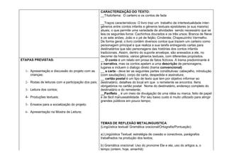 CARACTERIZAÇÃO DO TEXTO:
                                                      __Título/tema: O carteiro e os contos de fada

                                                      __Traços característicos: O livro traz um trabalho de intertextualidade inter-
                                                      gêneros entre contos infantis e gêneros textuais epistolares (e sua maioria)
                                                      atuais, o que permite uma variedade de atividades sendo necessário que se
                                                      leia os seguintes livros: Cachinhos dourados e os três ursos; Branca de Neve
                                                      e os sete anões; João e o pé de feijão; Cinderela; Chapeuzinho Vermelho.
                                                      De forma geral, o livro contém diversos contos que trazem um carteiro como
                                                      personagem principal e que realiza a sua tarefa entregando cartas para
                                                      destinatários que são personagens das histórias dos contos infantis
                                                      tradicionais. Assim, dentro do suporte envelope, são anexados a ele, no
                                                      decorrer da história, vários gêneros textuais, com diferentes propósitos.
ETAPAS PREVISTAS:                                     __ O conto é um relato em prosa de fatos fictícios. A trama predominante é
                                                      a narrativa, mas os contos apelam a uma descrição de personagens,
                                                      lugares e incluem o dialogo direto (trama convencional)
  1- Apresentação e discussão do projeto com as       __ a carta - deve ter as seguintes partes constitutivas: cabeçalho, introdução
     crianças;                                        (com saudações), corpo da carta, despedida e assinatura;
                                                      __ cartão postal é um tipo de texto que tem por objetivo informar ao
  2- Rodas de leituras com a participação dos pais;   destinatário, detalhes do local em que o remetente se encontra. Itens
                                                      obrigatórios no cartão postal: Nome do destinatário, endereço completo do
  3- Leitura dos contos;                              destinatário e do remetente;
                                                      __Panfleto _ é um meio de divulgação de uma idéia ou marca, feito de papel
  4- Produções textuais;                              e de fácil manuseabilidade. Por seu baixo custo é muito utilizado para atingir
                                                      grandes públicos em pouco tempo;
  5- Ensaios para a socialização do projeto;

  6- Apresentação na Mostra de Leitura;


                                                      TEMAS DE REFLEXÃO METALINGUISTICA:
                                                      (Lingüística textual/ Gramática oracional/Ortografia/Pontuação)

                                                      a) Lingüística Textual: estratégia de coesão e conectivos, parágrafos
                                                      trabalhados na produção dos textos;

                                                      b) Gramática oracional: Uso do pronome Ele e ela, uso do artigos a, o
                                                      tempo (ontem, hoje, amanhã)
 