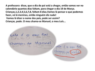 A professora disse, que o dia do pai está a chegar, então vamos ver no
calendário quantos dias faltam, para chegar o dia 19 de Março.
Crianças,1,2,3,4,5,6,7,8, faltam 8 dias.Vamos lá pensar o que podemos
fazer, vá lá meninos, então ninguém diz nada!
 Vamos lá dizer o nome dos pais, pode ser assim?
Crianças, pode. O meu chama-se Manuel, o meu Luís...
 