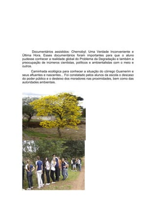 Documentários assistidos: Chernobyl; Uma Verdade Inconveniente e
Última Hora. Esses documentários foram importantes para que o aluno
pudesse conhecer a realidade global do Problema da Degradação e também a
preocupação de inúmeros cientistas, políticos e ambientalistas com o meio e
outros.
       Caminhada ecológica para conhecer a situação do córrego Guamerim e
seus afluentes e nascentes... Foi constatado pelos alunos da escola o descaso
do poder público e o desleixo dos moradores nas proximidades, bem como das
autoridades ambientais.
 