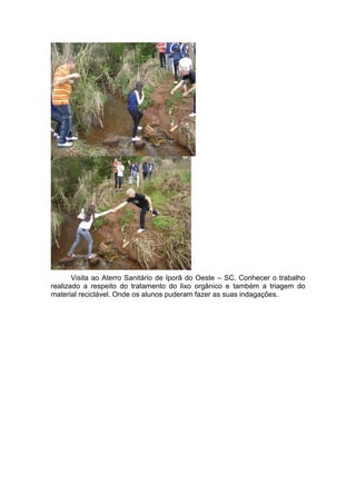 Visita ao Aterro Sanitário de Iporã do Oeste – SC. Conhecer o trabalho
realizado a respeito do tratamento do lixo orgânico e também a triagem do
material reciclável. Onde os alunos puderam fazer as suas indagações.
 