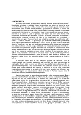 JUSTIFICATIVA
        “Ao longo dos últimos anos inúmeros eventos, escritos, atividades realizadas por
instituições privadas e públicas, foram promovidos em torno do tema da crise
ambiental.” Mesmo que até então, muitos deles tenham conseguido despertar nossa
sensibilidade para o tema, ainda perdura a gravidade do problema, e diante das
hecatombes (sacrifício de muitas vidas; mortandade) que temos assistido e quem sabe
envolvidos (in) diretamente, nos desafiam para a necessidade de repensar sobre o
presente e o futuro da vida no planeta. Em menos de cinco anos temos visto
catástrofes provocadas por tornados, vulcões, tsunamis, vendavais, inundações e
deslizamentos urbanos, aumento do lixo e do descartável em constância e
crescimento sem par. Acompanhando os noticiários diários, especialmente sobre
séries – A vida no planeta – há quem diga que frente ao desmesurado (desmedido)
aquecimento global a vida na terra está por um fio, ou dito de outro modo, a terra pede
socorro. Tudo leva a crer que não serão somente as gerações futuras que padecerão,
mas todos, incluindo a nossa, porque está cada vez mais evidente que a diversidade e
enormidade dos problemas exigem reflexões que abarquem a complexidade deste
tema e apresentem soluções rápidas que nem sempre acontecem. Isto significa dizer
que de um problema acaba-se gerando outros. No plano da compreensão pode se
reduzir esse problema a soluções de etiquetas. Mas o pior é quando os problemas
acabam tornando-se ingovernáveis, como é caso do Haiti, frente ao terremoto que
destruiu a capital de um dos primeiros países a gritar pela dependência na América
Latina.
      A situação posta leva a crer, segundo grupos de cientistas, que as
transformações que estamos assistindo são oriundas de duas perspectivas de
explicação. De um lado, aqueles que defendem que as transformações que vêm se
apresentando no planeta Terra são resultados das ações dos homens que ao longo de
muitos anos preocuparam-se em destruir a natureza e lançar uma quantidade
exagerada de gases-estufa na atmosfera. De outro lado, aqueles que defendem que
as transformações são resultados da própria evolução do Planeta e que a ação do
homem não é a mais determinante neste processo.
       Mas, por outro lado, há quem diga que soluções estão sendo pensadas. Quatro
grandes encontros foram realizados mundialmente. O primeiro em Estocolmo (1972), o
segundo no Rio de Janeiro (1992), o terceiro em Kyoto (1997) e o quarto em
Copenhague (2010). Em todas inúmeras representações se fizeram presentes, entre
eles, chefes de Estado e de Governo, cientistas, representantes de ONGs, imprensa,
entre outros. O que fizeram nestes encontros: reuniões, discursos, juramentos e
propósitos generosos, propostos em documentos assinados por todos. Qual o custo
destes eventos? Muito altos, mas com grandes promessas. Acerca disto, Roque
Zimmermann ousa perguntar: “Terá algum proveito? Trará algum fruto? Os pobres do
mundo poderão ter alguma esperança?” E responde: “Infelizmente, os resultados das
conferências anteriores, as idas e vindas da preparação da atual, a manifesta má
vontade dos governos de alguns países, bem como da maioria dos setores sociais
mais poluidores do planeta não me propiciam grandes expectativas. Entretanto, entre
cético e esperançoso, lembrando Margareth Tuchner, em seu memorável “A marcha
da insensatez”, aposto esta vez na sensatez da humanidade. São as gerações futuras
que estão em jogo, ainda que a presente não deixe de ser atingida brutalmente pelas
conseqüências da irresponsabilidade nossa e das gerações passadas. Estas, ao
 