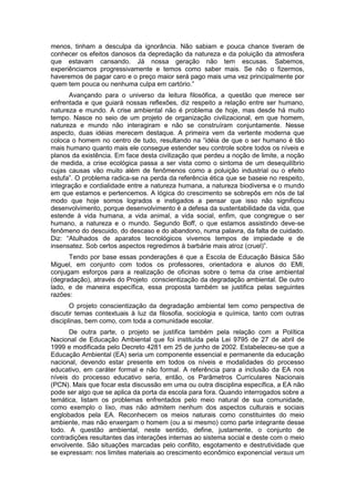 menos, tinham a desculpa da ignorância. Não sabiam e pouca chance tiveram de
conhecer os efeitos danosos da depredação da natureza e da poluição da atmosfera
que estavam cansando. Já nossa geração não tem escusas. Sabemos,
experiênciamos progressivamente e temos como saber mais. Se não o fizermos,
haveremos de pagar caro e o preço maior será pago mais uma vez principalmente por
quem tem pouca ou nenhuma culpa em cartório.”
      Avançando para o universo da leitura filosófica, a questão que merece ser
enfrentada e que guiará nossas reflexões, diz respeito a relação entre ser humano,
natureza e mundo. A crise ambiental não é problema de hoje, mas desde há muito
tempo. Nasce no seio de um projeto de organização civilizacional, em que homem,
natureza e mundo não interagiram e não se construíram conjuntamente. Nesse
aspecto, duas idéias merecem destaque. A primeira vem da vertente moderna que
coloca o homem no centro de tudo, resultando na “idéia de que o ser humano é tão
mais humano quanto mais ele consegue estender seu controle sobre todos os níveis e
planos da existência. Em face desta civilização que perdeu a noção de limite, a noção
de medida, a crise ecológica passa a ser vista como o sintoma de um desequilíbrio
cujas causas vão muito além de fenômenos como a poluição industrial ou o efeito
estufa”. O problema radica-se na perda da referência ética que se baseie no respeito,
integração e cordialidade entre a natureza humana, a natureza biodiversa e o mundo
em que estamos e pertencemos. A lógica do crescimento se sobrepôs em nós de tal
modo que hoje somos logrados e instigados a pensar que isso não significou
desenvolvimento, porque desenvolvimento é a defesa da sustentabilidade da vida, que
estende à vida humana, a vida animal, a vida social, enfim, que congregue o ser
humano, a natureza e o mundo. Segundo Boff, o que estamos assistindo deve-se
fenômeno do descuido, do descaso e do abandono, numa palavra, da falta de cuidado.
Diz: “Atulhados de aparatos tecnológicos vivemos tempos de impiedade e de
insensatez. Sob certos aspectos regredimos à barbárie mais atroz (cruel)”.
      Tendo por base essas ponderações é que a Escola de Educação Básica São
Miguel, em conjunto com todos os professores, orientadora e alunos do EMI,
conjugam esforços para a realização de oficinas sobre o tema da crise ambiental
(degradação), através do Projeto conscientização da degradação ambiental. De outro
lado, e de maneira específica, essa proposta também se justifica pelas seguintes
razões:
       O projeto conscientização da degradação ambiental tem como perspectiva de
discutir temas contextuais à luz da filosofia, sociologia e química, tanto com outras
disciplinas, bem como, com toda a comunidade escolar.
      De outra parte, o projeto se justifica também pela relação com a Política
Nacional de Educação Ambiental que foi instituída pela Lei 9795 de 27 de abril de
1999 e modificada pelo Decreto 4281 em 25 de junho de 2002. Estabeleceu-se que a
Educação Ambiental (EA) seria um componente essencial e permanente da educação
nacional, devendo estar presente em todos os níveis e modalidades do processo
educativo, em caráter formal e não formal. A referência para a inclusão da EA nos
níveis do processo educativo seria, então, os Parâmetros Curriculares Nacionais
(PCN). Mais que focar esta discussão em uma ou outra disciplina específica, a EA não
pode ser algo que se aplica da porta da escola para fora. Quando interrogados sobre a
temática, listam os problemas enfrentados pelo meio natural de sua comunidade,
como exemplo o lixo, mas não admitem nenhum dos aspectos culturais e sociais
englobados pela EA. Reconhecem os meios naturais como constituintes do meio
ambiente, mas não enxergam o homem (ou a si mesmo) como parte integrante desse
todo. A questão ambiental, neste sentido, define, justamente, o conjunto de
contradições resultantes das interações internas ao sistema social e deste com o meio
envolvente. São situações marcadas pelo conflito, esgotamento e destrutividade que
se expressam: nos limites materiais ao crescimento econômico exponencial versus um
 