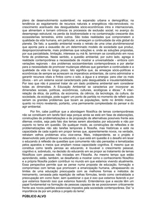 plano de desenvolvimento sustentável; na expansão urbana e demográfica; na
tendência ao esgotamento de recursos naturais e energéticos não-renováveis; no
crescimento acentuado das desigualdades sócio-econômicas intra e internacionais,
que alimentam e tornam crônicos os processos de exclusão social; no avanço do
desemprego estrutural; na perda da biodiversidade e na contaminação crescente dos
ecossistemas terrestres, entre outros. São todas realidades que comprometem a
qualidade da vida humana, em particular, e ameaçam a continuidade da vida global do
planeta. De fato, a questão ambiental revela o retrato de uma crise pluridimensional
que aponta para a exaustão de um determinado modelo de sociedade que produz,
desproporcionalmente, mais problemas que soluções e, onde as soluções propostas,
por sua parcialidade, limitação, interesse ou má fé, terminam se constituindo em nova
fonte de problemas. Neste sentido, a questão ambiental, por outro lado, agrega à
realidade contemporânea a necessidade de mostrar a universalidade - embora com
variações regionais - dos problemas socioambientais contemporâneos e por alertar
para a necessidade de promover mudanças efetivas que garantam a continuidade e a
qualidade da vida no longo prazo. Isto significa que, às ameaças sócio-políticas e
econômicas de sempre se acrescem os imperativos ambientais, de como administrar e
garantir recursos vitais e finitos como o solo, a água e a energia- para citar os mais
óbvios - em um sistema social caracterizado pela desigualdade e insustentabilidade.
Por isso que não é possível tratar de um dado problema ambiental sem considerar
todas as dimensões. A Educação Ambiental se caracteriza por incorporar as
dimensões sociais, políticas, econômicas, culturais, ecológicas e éticas.” A inter-
relação da ética, da política, da economia, da ciência, da tecnologia, da cultura, da
sociedade, da ecologia, pode sugerir um ponto de partida no momento de refletir quais
seriam os grandes problemas que tocam as populações, tanto no âmbito macro,
quanto no micro revelando, portanto, uma permanente complexidade do pensar e do
agir ambiental.
        Por fim, cabe justificar que a abordagem filosófica de temas contemporâneas
não se constituem em tarefa fácil seja porque ainda se está em fase de elaborações,
construções de problematizações e de proposição de alternativas possíveis frente aos
dilemas vividos, seja pelo fato dos temas serem abordados por educando e não por
experts no tema em questão. De qualquer modo, as construções de reflexões e de
problematizações não são tarefas temporais à filosofia, mas históricas e está na
capacidade de cada sujeito em propor temas que, aparentemente novos, na verdade,
retratam velhos problemas e/ou vice-versa. Mais, independente, se o projeto é
desenvolvido pelo professor ou educando, o que está em questão é o desafio em levar
o educando à reflexão de questões que comumente não são pensadas e tematizadas
pelos aparatos e meios que ampliam nossa capacidade cognitiva. E mesmo que se
constitua como tarefa penosa ao educando, é louvável o crescimento pessoal,
cognitivo e, sobretudo, na decisão do educando em se propor ao tratamento de temas
filosóficos com pessoas não iniciadas em Filosofia. Ao mesmo tempo que estão
aprendendo, estão, também, se desafiando a mostrar como o conhecimento filosófico
e a própria filosofia podem contribuir no mundo em que estamos vivendo atualmente.
Essa perspectiva permite que se pense numa proposta de educação, formação e
compromisso com temas que promovam a emancipação humana, ultrapassando os
limites de uma educação preocupada com as melhores formas e métodos de
treinamento, cerceada pela repetição de velhas fórmulas, tendo como centralidade a
preocupação em como fazer, sem questionar o que é isso que estamos fazendo e por
que estamos fazendo isso que estamos fazendo. Entendemos que a escola têm um
papel fundamental na formação de pessoas capazes de se posicionarem criticamente
frente aos novos padrões existenciais impostos pela sociedade contemporânea. Daí “a
importância de por em prática o projeto do tema”.
PÚBLICO ALVO
 