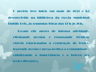 O projeto teve inicio em maio de 2012 e foi

desenvolvido na biblioteca da escola Municipal

Elpidio Reis, às segundas-feiras das 17 h às 20h.

      Foram oito meses de intensa atividade,

   oficinando    poesias   e   repassando   técnicas

   viáveis relacionadas à construção de textos,

   trazendo poesia e prosa poética a comunidade ,

   enfatizando a importância e a beleza dos

   textos literários.
 