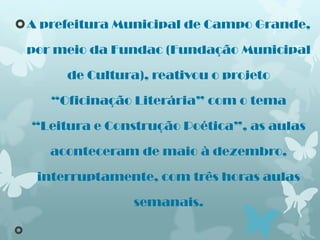 A prefeitura Municipal de Campo Grande,

    por meio da Fundac (Fundação Municipal

         de Cultura), reativou o projeto

       “Oficinação Literária” com o tema

    “Leitura e Construção Poética”, as aulas

       aconteceram de maio à dezembro,

     interruptamente, com três horas aulas

                   semanais.


 