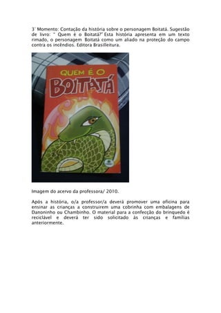 3° Momento: Contação da história sobre o personagem Boitatá. Sugestão
de livro: “ Quem é o Boitatá?” Esta história apresenta em um texto
rimado, o personagem Boitatá como um aliado na proteção do campo
contra os incêndios. Editora Brasilleitura.




Imagem do acervo da professora/ 2010.

Após a história, o/a professor/a deverá promover uma oficina para
ensinar as crianças a construirem uma cobrinha com embalagens de
Danoninho ou Chambinho. O material para a confecção do brinquedo é
reciclável e deverá ter sido solicitado às crianças e famílias
anteriormente.
 