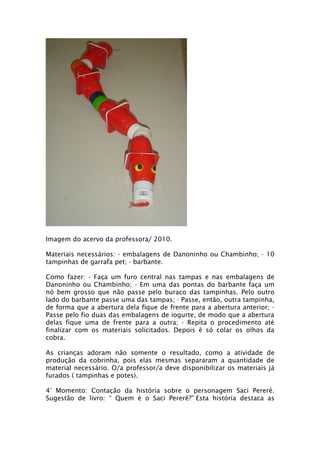 Imagem do acervo da professora/ 2010.

Materiais necessários: - embalagens de Danoninho ou Chambinho; - 10
tampinhas de garrafa pet; - barbante.

Como fazer: - Faça um furo central nas tampas e nas embalagens de
Danoninho ou Chambinho; - Em uma das pontas do barbante faça um
nó bem grosso que não passe pelo buraco das tampinhas. Pelo outro
lado do barbante passe uma das tampas; - Passe, então, outra tampinha,
de forma que a abertura dela fique de frente para a abertura anterior; -
Passe pelo fio duas das embalagens de iogurte, de modo que a abertura
delas fique uma de frente para a outra; - Repita o procedimento até
finalizar com os materiais solicitados. Depois é só colar os olhos da
cobra.

As crianças adoram não somente o resultado, como a atividade de
produção da cobrinha, pois elas mesmas separaram a quantidade de
material necessário. O/a professor/a deve disponibilizar os materiais já
furados ( tampinhas e potes).

4° Momento: Contação da história sobre o personagem Saci Pererê.
Sugestão de livro: “ Quem é o Saci Pererê?” Esta história destaca as
 