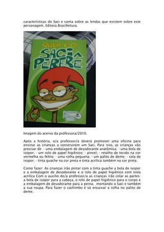 características do Saci e conta sobre as lendas que existem sobre este
personagem. Editora Brasilleitura.




Imagem do acervo da professora/2010.

Após a história, o/a professor/a deverá promover uma oficina para
ensinar as crianças a construirem um Saci. Para isso, as crianças vão
precisar de: - uma embalagem de desodorante anatômica; - uma bola de
isopor; - um rolo de papel higiênico; - pincel; - retalho de tecido na cor
vermelha ou feltro; - uma rolha pequena; - um palito de dente; - cola de
isopor; - tinta guache na cor preta e tinta acrílica também na cor preta.

Como fazer: As crianças irão pintar com a tinta guache a bola de isopor
e a embalagem de desodorante e o rolo de papel higiênico com tinta
acrílica Com o auxílio do/a professor/a as crianças irão colar as partes:
a bola de isopor para a cabeça, o rolo de papel higiênico para o corpo e
a embalagem de desodorante para a perna; montando o Saci e também
a sua roupa. Para fazer o cachimbo é só encaixar a rolha no palito de
dente.
 