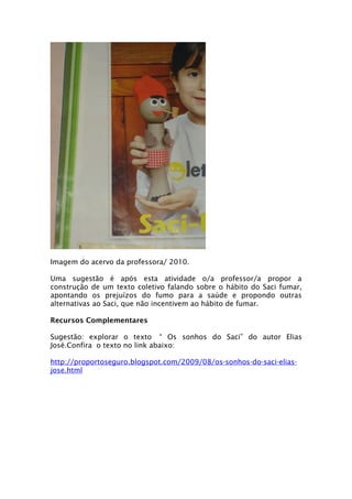 Imagem do acervo da professora/ 2010.

Uma sugestão é após esta atividade o/a professor/a propor a
construção de um texto coletivo falando sobre o hábito do Saci fumar,
apontando os prejuízos do fumo para a saúde e propondo outras
alternativas ao Saci, que não incentivem ao hábito de fumar.

Recursos Complementares

Sugestão: explorar o texto “ Os sonhos do Saci” do autor Elias
José.Confira o texto no link abaixo:

http://proportoseguro.blogspot.com/2009/08/os-sonhos-do-saci-elias-
jose.html
 