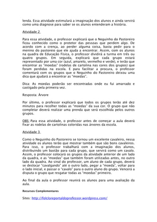 lenda. Essa atividade estimulará a imaginação dos alunos e ainda servirá
como uma diagnose para saber se os alunos entenderam a história.

Atividade 2

Para essa atividade, o professor explicará que o Neguinho do Pastoreiro
ficou conhecido como o protetor das pessoas que perdem algo. De
acordo com a crença, ao perder alguma coisa, basta pedir para o
menino do pastoreio que ele ajuda a encontrar. Assim, com os alunos
na quadra de Educação Física, o professor dividirá a turma em três ou
quatro grupos. Em seguida, explicará que cada grupo estará
representado por uma cor (azul, amarelo, vermelho e verde), e terão que
encontrar as “moedas” (rodelas de cartolina nas cores dos grupos) que
foram perdidas na escola. E para facilitar a procura, o professor
comentará com os grupos que o Neguinho do Pastoreiro deixou uma
dica que ajudará a encontrar as “moedas”.

Dica: As moedas poderão ser encontradas onde eu fui amarrado e
castigado pela primeira vez.

Resposta: Árvore

Por último, o professor explicará que todos os grupos terão até dez
minutos para recolher todas as “moedas” da sua cor. O grupo que não
completar deverá realizar uma prenda que será escolhida pelos outros
grupos.

OBS: Para essa atividade, o professor antes de começar a aula deverá
fixar as rodelas de cartolinas coloridas nas árvores da escola.

Atividade 3

Como o Neguinho do Pastoreiro se tornou um excelente cavaleiro, nessa
atividade os alunos terão que mostrar também que são bons cavaleiros.
Para isso, o professor trabalhará com a imaginação dos alunos,
distribuindo um bastão para cada grupo, que servirá como um cavalo.
Assim, o professor colocará os grupos da atividade anterior de um lado
da quadra, e as “moedas” que também foram utilizadas antes, no outro
lado da quadra. Ao sinal do professor, um aluno de cada grupo, deverá
se deslocar “cavalgando” até o outro lado, pegar a “moeda”, voltar para
o lado inicial, e passar o “cavalo” para o outro aluno do grupo. Vencerá a
disputa o grupo que resgatar todas as “moedas” primeiro.

Ao final da aula o professor reunirá os alunos para uma avaliação da
aula.

Recursos Complementares

Sites: http://folcloreportaldoprofessor.wordpress.com/
 