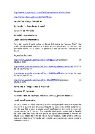 http://www.suapesquisa.com/folclorebrasileiro/folclore.htm

http://sitededicas.uol.com.br/folk08.htm

Pau-de-fita (dança folclórica)

Atividade 1 – Que dança é essa?

Duração: 25 minutos

Material: computadores

Local: sala de informática

Para dar início à aula sobre a dança folclórica do “pau-de-fitas” o(a)
professor(a) poderá introduzir o tema através de vídeos da internet que
mostram como essa dança é praticada em diferentes contextos no
Brasil.

Sugestões de vídeos:

http://www.youtube.com/watch?v=UJlFB8ZuFE4 (acessado                  em
08/06/2010)

http://www.youtube.com/watch?v=sxIUtOSIFgA&feature=related (acessa
do em 08/06/2010)

http://www.youtube.com/watch?v=sxIUtOSIFgA&feature=related (acessa
do em 08/06/2010)

http://www.youtube.com/watch?v=-0XaBZTNlOU (acessado                  em
08/06/2010)

Atividade 2 – Preparando o material

Duração: 25 minutos

Material: fitas de cetim(ou material similar), poste e tesoura

Local: quadra ou pátio

Para dar início às atividades o(a) professor(a) poderá construir o pau-de-
fitas com o auxílio das crianças (Figura 1). Cada uma delas escolherá a
cor de sua fita e com a ajuda do(a) professor(a) irá cortá-la com um
comprimento de 3 metros. Em seguida, o(a) professor(a) fará a fixação
de cada uma das fitas em um poste de aproximadamente 2 metros de
altura (ex.: poste da rede de vôlei). Após fixadas, cada criança esticará
sua respectiva fita e formarão um círculo entorno do potes para iniciar o
ensaio da dança.
 
