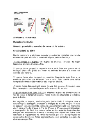 Atividade 3 – Ensaiando

Duração: 25 minutos

Material: pau-de-fita, aparelho de som e cd de música

Local: quadra ou pátio

Dando seqüência a atividade anterior as crianças postadas em círculo
entorno do pote iniciarão o ensaio de alguns passos da dança.

1º passo(troca de duplas): em duplas as crianças trocarão de lugar
fazendo a primeira trança na fita.

2º passo (troca grupos): a segunda troca será feita em grupos de 4
crianças onde um grupo irá rodar no sentido horário e o outro no
sentido anti-horário.

3º passo (troca dos meninos): as meninas levantarão suas fitas e o
meninos passarão por debaixo com a suas fitas dando uma volta
completa no mastro até voltar ao seu lugar de origem.

4º passo (troca das meninas): agora é a vez dos meninos levatarem suas
fitas para que as meninas façam a volta entorno do mastro.

5º passo (dançando com a fita): as mesmas duplas do primeiro passo
vão se juntar e dançar abraçadas. Nesse momento elas farão 5 rodopios
para a direita.

Em seguida, as duplas, ainda dançando juntas farão 5 rodopios para a
esquerda para começar a desfazer as tranças do mastro. Os passos que
se seguem serão no sentido contrário ao que foi feito até este momento
do 4º para o 3º, do 3º para o 2º e do 2º para o 1º passo que irá finalizar
a coreografia. Ao final dos passos todas as fitas estarão desatadas das
tranças. Os movimentos durante as coreografias devem ser feitos com
rebolados e requebrados no ritmo da música, por isso, as repetições da
coreografia devem ser feitas acompanhadas com embalos musicais da
dança do pau-de-fita.
 