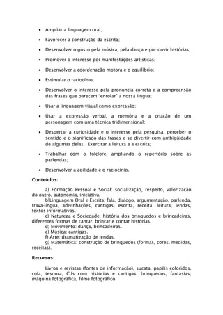 •   Ampliar a linguagem oral;

   •   Favorecer a construção da escrita;

   •   Desenvolver o gosto pela música, pela dança e por ouvir histórias;

   •   Promover o interesse por manifestações artísticas;

   •   Desenvolver a coordenação motora e o equilíbrio;

   •   Estimular o raciocínio;

   •   Desenvolver o interesse pela pronuncia correta e a compreensão
       das frases que parecem “enrolar” a nossa língua;

   •   Usar a linguagem visual como expressão;

   •   Usar a expressão verbal, a memória e a criação de um
       personagem com uma técnica tridimensional;

   •   Despertar a curiosidade e o interesse pela pesquisa, perceber o
       sentido e o significado das frases e se divertir com ambigüidade
       de algumas delas. Exercitar a leitura e a escrita;

   •   Trabalhar com o folclore, ampliando o repertório sobre as
       parlendas;

   •   Desenvolver a agilidade e o raciocínio.

Conteúdos:

       a) Formação Pessoal e Social: socialização, respeito, valorização
do outro, autonomia, iniciativa.
       b)Linguagem Oral e Escrita: fala, diálogo, argumentação, parlenda,
trava-língua, adivinhações, cantigas, escrita, receita, leitura, lendas,
textos informativos.
       c) Natureza e Sociedade: história dos brinquedos e brincadeiras,
diferentes formas de cantar, brincar e contar histórias.
       d) Movimento: dança, brincadeiras.
       e) Música: cantigas.
       f) Arte: dramatização de lendas.
       g) Matemática: construção de brinquedos (formas, cores, medidas,
receitas).

Recursos:

      Livros e revistas (fontes de informação), sucata, papéis coloridos,
cola, tesoura, Cds com histórias e cantigas, brinquedos, fantasias,
máquina fotográfica, filme fotográfico.
 