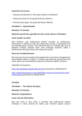 Sugestões de músicas:

- “Expresso da Rancheira” do Grupo Chiquito e Bordoneio

- “Dança do Universo” do grupo De braços Abertos.

- “Encontro das águas” do grupo De Braços Abertos.

Atividade 4 - Apresentando

Duração: 25 minutos

Material: pau-de-fita, aparelho de som, cd de música e filmadora

Local: quadra ou pátio

Para finalizar, o(a) professor(a) poderá convidar os professores,
funcionários e demais turmas da escola para assistir a coreografia que
foi ensaiada pelas crianças. Esse momento deve ser filmado para que as
próprias crianças possam fazer uma avaliação posterior sobre a
performance do grupo diante do coletivo da escola.

Recursos Complementares

No início da aula o(a) professor(a) poderá fazer uma breve introdução do
tema falando sobre a origem e a história da dança do pau-de-fita, bem
como sobre seu enraizamento cultural em diversas regiões do Brasil.

Sugestões de pesquisa:

http://pt.wikipedia.org/wiki/Pau_de_fita (acessado em 08/06/2010)

http://www.floripacultura.com/2009/09/o-trancar-do-pau-de-fita-conta-
historia.html (acessado em 08/06/2010)



Carimbó

Atividade 1 – Por dentro da dança

Duração: 25 minutos

Material: computadores

Local: sala de informática

Para dar início à aula sobre o Carimbó o(a) professor(a) poderá
introduzir o tema através de vídeos que mostrem alguns passos
 