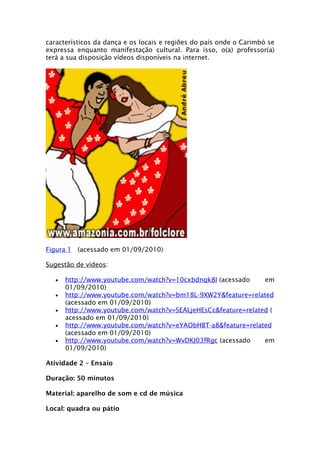 característicos da dança e os locais e regiões do país onde o Carimbó se
expressa enquanto manifestação cultural. Para isso, o(a) professor(a)
terá a sua disposição vídeos disponíveis na internet.




Figura 1 (acessado em 01/09/2010)

Sugestão de vídeos:

   •   http://www.youtube.com/watch?v=10cxbdnqk8I (acessado     em
       01/09/2010)
   •   http://www.youtube.com/watch?v=bm18L-9XW2Y&feature=related
       (acessado em 01/09/2010)
   •   http://www.youtube.com/watch?v=SEALjeHEsCc&feature=related (
       acessado em 01/09/2010)
   •   http://www.youtube.com/watch?v=eYAObHBT-a8&feature=related
       (acessado em 01/09/2010)
   •   http://www.youtube.com/watch?v=WvDKJ03fRgc (acessado     em
       01/09/2010)

Atividade 2 – Ensaio

Duração: 50 minutos

Material: aparelho de som e cd de música

Local: quadra ou pátio
 
