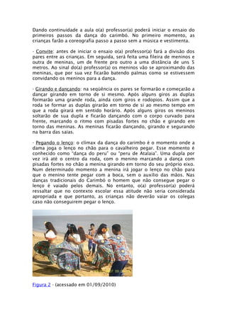 Dando continuidade a aula o(a) professor(a) poderá iniciar o ensaio do
primeiros passos da dança do carimbó. No primeiro momento, as
crianças farão a coreografia passo a passo sem a música e vestimenta.

- Convite: antes de iniciar o ensaio o(a) professor(a) fará a divisão dos
pares entre as crianças. Em seguida, será feita uma fileira de meninos e
outra de meninas, um de frente pro outro a uma distância de uns 5
metros. Ao sinal do(a) professor(a) os meninos vão se aproximando das
meninas, que por sua vez ficarão batendo palmas como se estivessem
convidando os meninos para a dança.

- Girando e dançando: na seqüência os pares se formarão e começarão a
dançar girando em torno de si mesmo. Após alguns giros as duplas
formarão uma grande roda, ainda com giros e rodopios. Assim que a
roda se formar as duplas girarão em torno de si ao mesmo tempo em
que a roda girará em sentido horário. Após alguns giros os meninos
soltarão de sua dupla e ficarão dançando com o corpo curvado para
frente, marcando o ritmo com pisadas fortes no chão e girando em
torno das meninas. As meninas ficarão dançando, girando e segurando
na barra das saias.

- Pegando o lenço: o clímax da dança do carimbo é o momento onde a
dama joga o lenço no chão para o cavalheiro pegar. Esse momento é
conhecido como “dança do peru” ou “peru de Atalaia”. Uma dupla por
vez irá até o centro da roda, com o menino marcando a dança com
pisadas fortes no chão a menina girando em torno do seu próprio eixo.
Num determinado momento a menina irá jogar o lenço no chão para
que o menino tente pegar com a boca, sem o auxílio das mãos. Nas
danças tradicionais do Carimbó o homem que não consegue pegar o
lenço é vaiado pelos demais. No entanto, o(a) professor(a) poderá
ressaltar que no contexto escolar essa atitude não seria considerada
apropriada e que portanto, as crianças não deverão vaiar os colegas
caso não conseguirem pegar o lenço.




Figura 2 - (acessado em 01/09/2010)
 