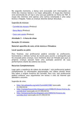 No segundo momento, a dança será executada sem interrupções ao
ritmo das músicas típicas e os trajes adequados. A roupa das meninas
será constituída de um top e uma saia que poderão ser feitos de TNT. A
roupa dos meninos será apenas uma camisa estampada e uma calça
branca e folgada. Todas as crianças deverão dançar descalças.

Sugestão de músicas:

- Carimbó do macaco (Pinduca)

- Dona Maria (Pinduca)

- Coco sem azeite (Pinduca)

Atividade 3 – A hora do show

Duração: 25 minutos

Material: aparelho de som, cd de música e filmadora

Local: quadra ou pátio

Para finalizar, o(a) professor(a) poderá convidar os professores,
funcionários e demais turmas da escola para assistir a coreografia que
foi ensaiada pelas crianças. Esse momento deve ser filmado para que as
próprias crianças possam fazer uma avaliação posterior de suas
performances diante do coletivo da escola.

Recursos Complementares

Logo após a seqüência de vídeos da atividade 1 o(a) professor(a) poderá
complementar as informações apresentadas nos vídeos através breve
fala sobre a origem histórica do Carimbó. Para isso, o(a) professor(a)
poderá embasar seus argumentos em textos e sites da internet que
abordam o assunto.

Sugestão de sites:

   •   http://pt.wikipedia.org/wiki/Carimb%C3%B3 (acessado       em
       01/09/2010)
   •   http://campanhacarimbo.blogspot.com/2008/05/breve-histria-do-
       carimb.html (acessado em 01/09/2010)
   •   http://amazoniainforma.blogspot.com/2009/02/historia-do-
       carimbo.html (acessado em 01/09/2010)
 