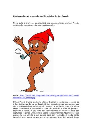 Conhecendo e descobrindo as dificuldades do Saci-Pererê.


Nesta aula o professor apresentará aos alunos a lenda do Saci-Pererê,
mostrando suas características e curiosidades.




Fonte: http://inusitatus.blogtv.uol.com.br/img/Image/Inusitatus/2008/
Outubro/saci_perere.jpg

O Saci-Pererê é uma lenda do folclore brasileiro e originou-se entre as
tribos indígenas do sul do Brasil. O Saci possui apenas uma perna, usa
um gorro vermelho e sempre está com um cachimbo na boca. Ele adora
fazer travessuras e brincadeiras com os animais e com as pessoas.
Segundo a lenda, o Saci está nos redemoinhos de vento e pode ser
capturado jogando uma peneira sobre os redemoinhos. Quem consegue
prende-lo tem direito a um desejo para ser realizado. A lenda conta
também, que quem estiver sendo perseguido pelo Saci deverá jogar
 