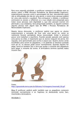 Para essa segunda atividade, o professor começará um debate com os
alunos sobre a PPNE (Pessoas Portadoras de Necessidades Especiais),
especialmente pessoas como o personagem do Saci, descobrindo quais
são as dificuldades de não ter uma perna, e como essas pessoas podem
ter uma vida normal e saudável. Para enriquecer o debate, o professor
estimulará os alunos a refletirem se a sua cidade está preparada para
tratar essas pessoas com dignidade e, que eles possam exercer em
plenitude a sua cidadania. Será perguntado também, se alguém conhece
alguma pessoa com algum tipo de PPNE ( Pessoas Portadoras de
Necessidades Especiais).

Depois dessa discussão, o professor pedirá que agora os alunos
experimentem a sensação de ficar com uma perna só, como se
realmente fossem portadores dessa necessidade. Então o primeiro
passo será trabalhar o equilíbrio, ficando parado apoiado com apenas
uma perna no chão, é importante que os alunos troquem de perna. Em
seguida, será apresentado para turma o pique-saci. Quatro alunos serão
escolhidos para serem os pegadores, e só poderão se deslocar pulando
num pé só, os demais pode correr normalmente. Quando alguém for
pego, torna-se também Saci e terá que ajudar o restante dos pegadores
para pegar o restante da turma. A brincadeira termina quando todos
virarem Saci.




Fonte:
http://gooutside.terra.com.br/Edicoes/14/imagens/inverno8_50.gif

Dica: O professor poderá pedir também que os pegadores comecem
correndo normalmente e os fugitivos se deslocando como Saci,
invertendo a brincadeira.

Atividade 3
 