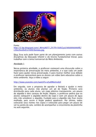 Fonte:
http://2.bp.blogspot.com/_Mr4uX6T7_2Y/TFr1k0K2ycI/AAAAAAAAAfE/
c3SsL9vxOv0/s1600/boitata.jpg

Dica: Essa aula pode fazer parte de um planejamento junto com outras
disciplinas da Educação Infantil e do Ensino Fundamental Inicial, para
trabalhar com o tema transversal do Meio Ambiente.

Atividade 1

Nessa primeira atividade, o professor começará uma discussão sobre a
importância de preservação do meio ambiente, e o que cada um pode
fazer para ajudar nessa preservação. E para ilustrar melhor esse debate
o professor apresentará para os alunos um vídeo bem educativo sobre o
meio ambiente. Veja o vídeo a seguir:

http://www.youtube.com/watch?v=a5aHMwVxdo0

Em seguida, com a proposta de agradar o Boitatá e ajudar o meio
ambiente, os alunos irão plantar um pé de feijão. Primeiro será
distribuído para cada aluno, um copo plástico transparente, um pouco
de algodão e dois caroços de feijão. Depois, o professor pedirá que os
alunos coloquem o algodão dentro do copo e com um pouco de água
eles irão umedecer o algodão. Cuidado para o algodão não ficar muito
molhado, pois assim o feijão poderá apodrecer. Por último, todos
colocarão seus nomes nos copos e colocarão para pegar um pouco de
sol na janela da sala. Lembre de acompanhar o crescimento da plantinha
na aula seguinte.
 
