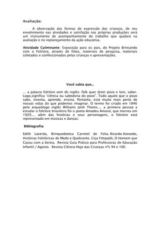 Avaliação:

      A observação das formas de expressão das crianças, de seu
envolvimento nas atividades e satisfação nas próprias produções será
um instrumento de acompanhamento do trabalho que ajudará na
avaliação e no replanejamento da ação educativa.

Atividade Culminante: Exposição para os pais, do Projeto Brincando
com o Folclore, através de fotos, materiais de pesquisa, materiais
coletados e confeccionados pelas crianças e apresentações.




                           Você sabia que...

... a palavra folclore vem do inglês: folk quer dizer povo e lore, saber.
Logo,significa “ciência ou sabedoria do povo”. Tudo aquilo que o povo
sabe, inventa, aprende, ensina. Portanto, está muito mais perto de
nossas vidas do que podemos imaginar. O termo foi criado em 1846
pelo arqueólogo inglês Williams Jonh Thoms.... a primeira pessoa a
estudar o folclore brasileiro foi o poeta Amadeu Amaral, que morreu em
1929.... além das histórias e seus personagens, o folclore está
representado em músicas e danças.

Bibliografia:

Edith Lacerda, Brinquedoteca Carretel de Folia. Ricardo Azevedo,
Histórias Folclóricas de Medo e Quebranto. Ciça Fittipaldi, O Homem que
Casou com a Sereia. Revista Guia Prático para Professoras de Educação
Infantil / Agosto. Revista Ciência Hoje das Crianças nºs 94 e 106.
 