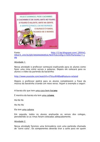 Fonte:                        http://2.bp.blogspot.com/_Z6lVvG-
OXoI/S_vVLCbcQZI/AAAAAAAADsk/NnhTLbc2zDg/s1600/Parlendas11.j
pg

Atividade 1

Nessa atividade o professor começará explicando para os alunos como
fazer uma rima entre versos e palavras. Depois ele colocará para os
alunos o vídeo da parlenda da baratinha:

http://www.youtube.com/watch?v=l7VsurR48Ew&feature=related

Depois o professor pedirá para os alunos completarem a frase da
música da baratinha criando um novo verso. Vejam o exemplo a seguir:


A barata diz que tem uma casa bem bacana

É mentira da barata ela tem uma cabana

Há Há Há

Ho Ho Ho

Ela tem uma cabana

Em seguida, todos os alunos analisarão os versos dos colegas,
percebendo se as rimas foram colocadas adequadamente.

Atividade 2

Nessa atividade faremos uma brincadeira com uma parlenda chamada
de “corre cutia”. Os componentes deverão tirar a sorte para ver quem
 
