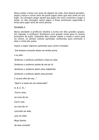 Deixa então o lenço cair atrás de alguém da roda. Este deverá perceber,
pegar o lenço e correr atrás de quem jogou antes que este sente no seu
lugar. Se conseguir pegar aquele que jogou ele será o próximo a jogar o
lenço, se não conseguir quem jogou o lenço continuará segurando o
lenço para jogar atrás de outra pessoa.

Atividade 3

Nessa atividade o professor dividirá a turma em dois grandes grupos.
Em seguida, o professor distribuirá uma grande corda para os alunos
brincarem de pular. Enquanto dois alunos rodam a corda e outro pula
no centro, os demais cantam parlendas conhecidas para estimular e
ditar o ritmo dos pulos.

Vejam a seguir algumas parlendas para serem cantadas:

“Um homem estranho bateu na minha porta

e eu abri

Senhoras e senhores ponham a mao no chao

Senhoras e senhores pulem de um pé só

Senhoras e senhores deem uma rodadinha

Senhoras e senhores deem uma pirueta

E vá pro olho da rua..."

“Qual é o nome do seu namorado?

A, B, C, D...”

“Corre cotia,

na casa da tia

Corre cipó,

na casa da vó

Lencinho na mão,

caiu no chão

Moça bonita

do meu coração”
 