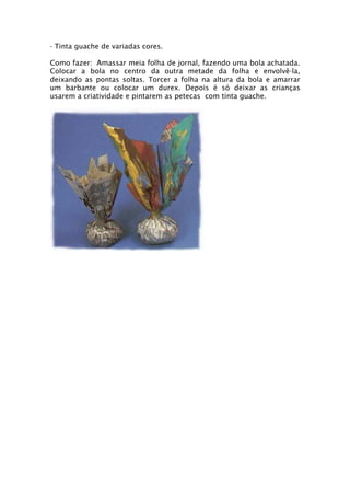 - Tinta guache de variadas cores.

Como fazer: Amassar meia folha de jornal, fazendo uma bola achatada.
Colocar a bola no centro da outra metade da folha e envolvê-la,
deixando as pontas soltas. Torcer a folha na altura da bola e amarrar
um barbante ou colocar um durex. Depois é só deixar as crianças
usarem a criatividade e pintarem as petecas com tinta guache.
 