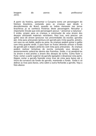 Imagem            do            acervo           da           professora/
2010.


A partir da história, apresentar o Curupira como um personagem do
folclore brasileiro, contando para as crianças que desde o
descobrimento do Brasil, quando os índios moravam nas terras
brasileiras já se conhecia histórias deste personagem. Ressaltar a
importante missão que este personagem possui: “ preservar a natureza”.
E então, propor para as crianças a construção de uma árvore dos
desejos utilizando materiais recicláveis. Para isso, será preciso: um
galho seco de árvore (procurar nas proximidades da escola); garrafas
pet, tinta para artesanato (pintura em garrafa pet,) tinta guache, pincéis,
um vaso ou um balde, pedra ou areia. As crianças podem pintar o galho
com tinta guache verde. E para fazer os frutos deverão utilizar o fundo
da garrafa pet e depois pintá-los com tinta para artesanato. As crianças
podem realizar tentativas de escrita contando seus desejos e
posteriormente colocá-los dentro das frutinhas. Então, é só pendurá-las
na árvore e está pronta a árvore dos desejos da turma. Coma fazer a
fruta: cortar a parte superior da garrafa (gargalo) e desprezar esta parte.
Depois cortar a garrafa fazendo cinco tiras de cima para baixo até o
início da curvatura do fundo da garrafa, mantendo o fundo. Então é só
dobrar as tiras para baixo, uma sobre a outra fechando a garrafa. Veja a
foto abaixo:
 