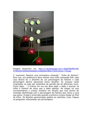 Imagem disponível em: http://1.bp.blogspot.com/_Dqlj0nBoPb4/S8-
X79QYjXI/AAAAAAAAApM/vndkg90enMQ/s1600/show+148.jpg

2° momento: Realizar uma brincadeira chamada “ Trilha do folclore”.
Para isso, o/a professor/a deve montar uma trilha utilizando EVA; cada
casa deverá ter o desenho de um personagem do folclore e cada
personagem deverá apresentar vários desafios. As crianças serão
sinalizadas no jogo por tampinhas de garrafa pet de diferentes cores.
Como jogar: - a criança em sua vez deve jogar o dado e avançar na
trilha o número de casas que o dado apontar. Ao chegar na casa
correspondente a criança receberá um desafio que está dentro do
envelope identificado com o personagem do folclore que marca a casa
que parou. O jogo é encerrado quando a primeira criança chegar ao final
da trilha. Os desafios apresentados podem ser advinhas, trava- línguas
ou perguntas relacionadas aos personagens.
 