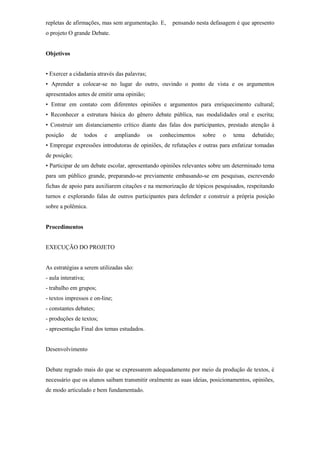 repletas de afirmações, mas sem argumentação. E,       pensando nesta defasagem é que apresento
o projeto O grande Debate.


Objetivos


• Exercer a cidadania através das palavras;
• Aprender a colocar-se no lugar do outro, ouvindo o ponto de vista e os argumentos
apresentados antes de emitir uma opinião;
• Entrar em contato com diferentes opiniões e argumentos para enriquecimento cultural;
• Reconhecer a estrutura básica do gênero debate pública, nas modalidades oral e escrita;
• Construir um distanciamento crítico diante das falas dos participantes, prestado atenção à
posição     de   todos   e      ampliando     os   conhecimentos   sobre   o   tema   debatido;
• Empregar expressões introdutoras de opiniões, de refutações e outras para enfatizar tomadas
de posição;
• Participar de um debate escolar, apresentando opiniões relevantes sobre um determinado tema
para um público grande, preparando-se previamente embasando-se em pesquisas, escrevendo
fichas de apoio para auxiliarem citações e na memorização de tópicos pesquisados, respeitando
turnos e explorando falas de outros participantes para defender e construir a própria posição
sobre a polêmica.


Procedimentos


EXECUÇÃO DO PROJETO


As estratégias a serem utilizadas são:
- aula interativa;
- trabalho em grupos;
- textos impressos e on-line;
- constantes debates;
- produções de textos;
- apresentação Final dos temas estudados.


Desenvolvimento


Debate regrado mais do que se expressarem adequadamente por meio da produção de textos, é
necessário que os alunos saibam transmitir oralmente as suas ideias, posicionamentos, opiniões,
de modo articulado e bem fundamentado.
 